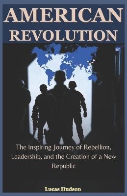 American Revolution: The Inspiring Journey of Rebellion, Leadership, and the Creation of a New Republic - Lucas Hudson - cover