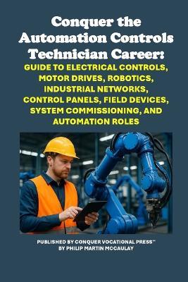 Conquer the Automation Controls Technician Career: Guide to Electrical Controls, Motor Drives, Robotics, Industrial Networks, Control Panels, Field Devices, System Commissioning, and Automation Roles - Philip Martin McCaulay - cover