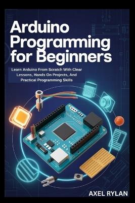 Arduino Programming for Beginners: Learn Arduino From Scratch With Clear Lessons, Hands On Projects, And Practical Programming Skills - Axel Rylan - cover