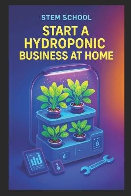 Start a Hydroponic Business at Home: A Beginner's Guide to Growing Fresh Produce and Building an Indoor Farming Startup - Stem School - cover