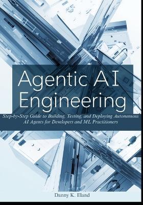 Agentic AI Engineering: Step-by-Step Guide to Building, Testing, and Deploying Autonomous AI Agents for Developers and ML Practitioners - Danny K Eland - cover