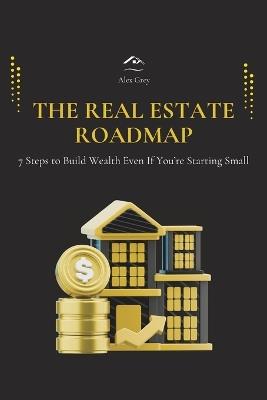 The Real Estate Roadmap: 7 Steps to Build Wealth Even If You're Starting Small - Alex Grey - cover