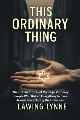 This Ordinary Thing: The Untold Stories of Courage: Ordinary People Who Risked Everything to Save Jewish Lives During the Holocaust - Lawing Lynne - cover