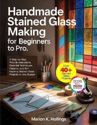 Handmade Stained Glass Making for Beginners to Pro: A Step-by-Step Friendly Instructions, Essential Techniques, Patterns, and 40+ Inspiring Stained Glass Projects on Any Budget - Marion K Hollings - cover