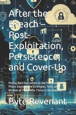 After the Breach - Post-Exploitation, Persistence, and Cover-Up: Pulling Back the Curtain on the Post Exploitation Phase, Exposing the Strategies, Tools, and Mindset of Those Who Thrive in the Shadows - Byte Revenant - cover