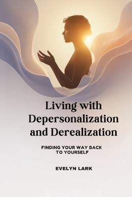 Living with Depersonalization and Derealization: Finding Your Way Back to Yourself - Evelyn Lark - cover