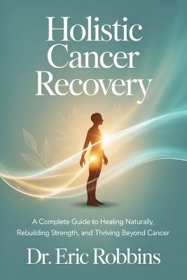 Holistic Cancer Recovery: A Complete Guide to Healing Naturally, Rebuilding Strength, and Thrive Beyond Cancer - Eric Robbins - cover