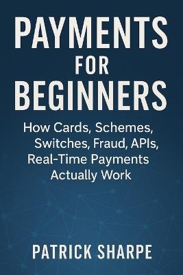 Payments for Beginners: How Cards, Schemes, Switches, Fraud, APIs, Real-Time Payments Actually Work - Patrick Sharpe - cover