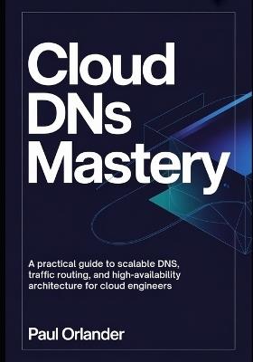 Cloud DNS Mastery: A Practical Guide to Scalable DNS, Traffic Routing, and High-Availability Architecture for Cloud Engineers - Paul Orlander - cover