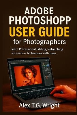 Adobe Photoshop User Guide for Photographers: Learn Professional Editing, Retouching & Creative Techniques with Ease - Alex T G Wright - cover