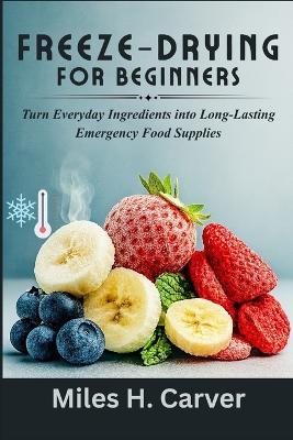 Freeze-Drying for Beginners: Turn Everyday Ingredients into Long-Lasting Emergency Food Supplies - Miles H Carver - cover