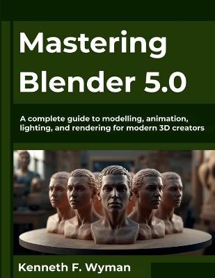Mastering Blender 5.0: A complete guide to modelling, animation, lighting, and rendering for modern 3D creators - Kenneth F Wyman - cover