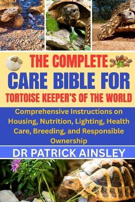 The Complete Care Bible for Tortoise Keeper's of the World: Comprehensive Instructions on Housing, Nutrition, Lighting, Health Care, Breeding, and Responsible Ownership - Patrick Ainsley - cover