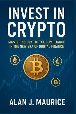Invest in Crypto: Mastering Crypto Tax Compliance in the New Era of Digital Finance - Alan J Maurice - cover