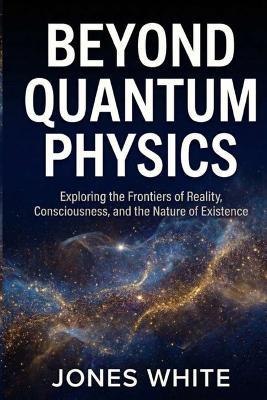 Beyond Quantum Physics: Exploring the Frontiers of Reality, Consciousness, and the Nature of Existence - Jones White - cover