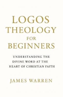 Logos Theology for Beginners: Understanding the Divine Word at the Heart of Christian Faith - James Warren - cover