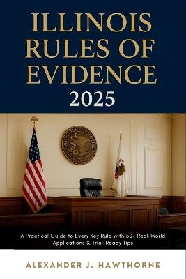 Illinois Rules of Evidence 2025: A Practical Guide to Every Key Rule with 50+ Real-World Applications & Trial-Ready Tips - Alexander J Hawthorne - cover