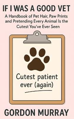If I Was a Good Vet: Sarcastic and Hilarious Tips for Veterinarians and Animal Lovers - 80 Funny Entries About Life in the Clinic and Surviving the Fur-Covered Chaos - Gordon Murray - cover