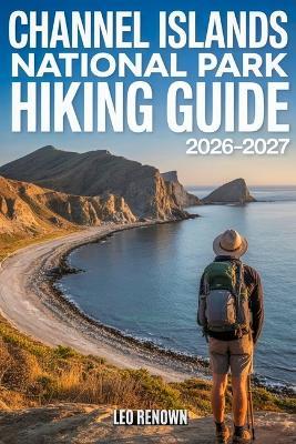 Channel Islands National Park Hiking Guide 2026-2027: Explore Trails Smarter, Expert Navigation, Essential Gear Tips, Maps and Cultural Insights for Every Hiker - Leo Renown - cover