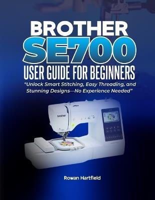 Brother Se700 User Guide for Beginners: Unlock Smart Stitching, Easy Threading, and Stunning Designs-No Experience Needed" - Rowan Hartfield - cover