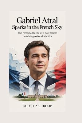 Gabriel Attal: Sparks in the French Sky: The Remarkable Rise of a New Leader Redefining National Identity - Chester S Troup - cover