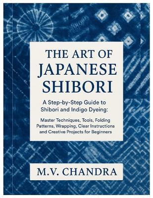 The Art of Japanese Shibori: A Step-by-Step Guide to Shibori & Indigo Dyeing: Master Techniques, Tools, Folding Patterns, Wrapping, Clear Instructions and Creative Projects for Beginners - M V Chandra - cover