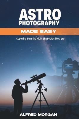 Astrophotography Made Easy: Capturing Stunning Night Sky Photos Like a Pro - Alfred Morgan - cover