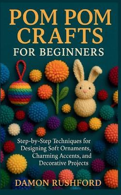 Pom Pom Crafts for Beginners: Step-by-Step Techniques for Designing Soft Ornaments, Charming Accents, and Decorative Projects - Damon Rushford - cover
