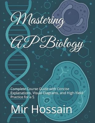 Mastering AP Biology: Complete Course Guide with Concise Explanations, Visual Diagrams, and High-Yield Practice for a 5 - Mir Hossain - cover