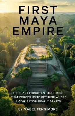 First Maya Empire.: The giant forgotten structure that forces us to rethink where civilization really starts. - Mabel Fennimore - cover