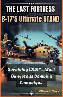 The Last Fortress: B-17's Ultimate Stand: Surviving WWII's Most Dangerous Bombing Campaigns - Ellison P Mark - cover