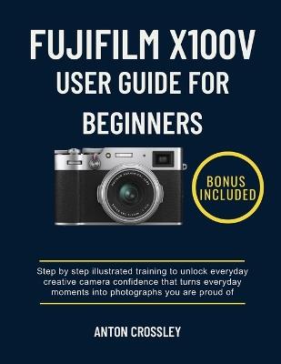 Fujifilm X100v User Guide for Beginners: Step by step illustrated training to unlock everyday creative camera confidence that turns everyday moments into photographs you are proud of - Anton Crossley - cover