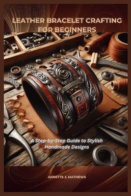 Leather Bracelet Crafting for Beginners: A Step-by-Step Guide to Stylish Handmade Designs - Annette J Mathews - cover
