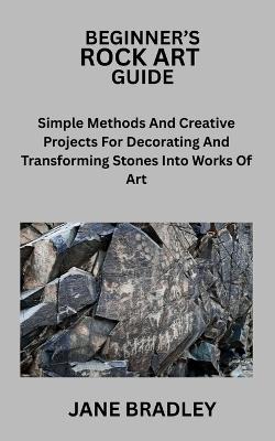 Beginner's Rock Art Guide: Simple Methods And Creative Projects For Decorating And Transforming Stones Into Works Of Art - Jane Bradley - cover