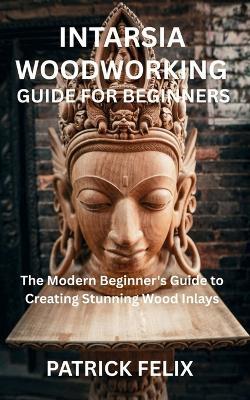 Intarsia Woodworking Guide for Beginners: The Modern Beginner's Guide to Creating Stunning Wood Inlays - Patrick Felix - cover