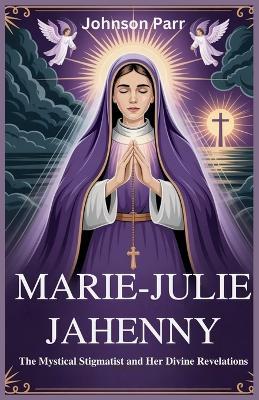 Marie-Julie Jahenny: The Mystical Stigmatist and Her Divine Revelations: The Life and Prophecies of the Woman Who Foretold the Fate of the Church and the World - Johnson Parr - cover