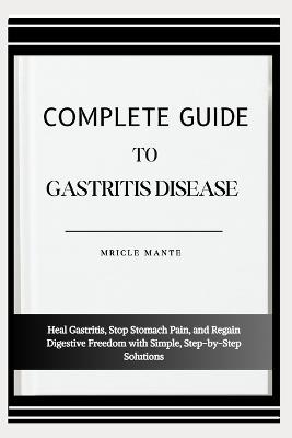 Complete Guide to Gastritis Disease: Heal Gastritis, Stop Stomach Pain, and Regain Digestive Freedom with Simple, Step-by-Step Solutions - Mricle Mante - cover