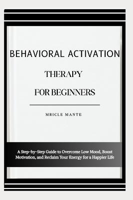 Behavioral Activation Therapy for Beginners: A Step-by-Step Guide to Overcome Low Mood, Boost Motivation, and Reclaim Your Energy for a Happier Life - Mricle Mante - cover