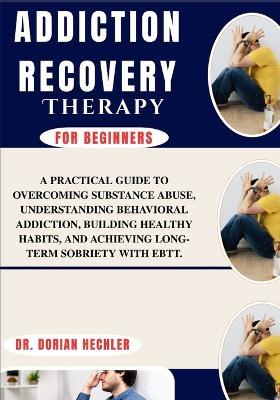 Addiction Recovery Therapy For Beginners: A Practical Guide TO Overcoming Substance Abuse, Understanding Behavioral Addiction, Building Healthy Habits, AND Achieving Long-Term Sobriety WITH EBTT. - Dorian Hechler - cover