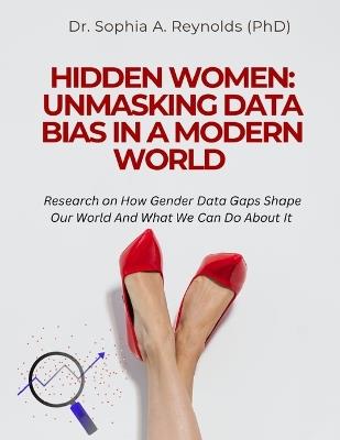Hidden Women: UNMASKING DATA BIAS IN A MODERN WORLD: Research on How Gender Data Gaps Shape Our World And What We Can Do About It - Sophia A Reynolds (Phd) - cover