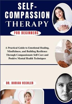 Self-Compassion Therapy For Beginners: A Practical Guide to Emotional Healing, Mindfulness, and Building Resilience Through Compassionate Self-Care and Positive Mental Health Techniques - Dorian Hechler - cover