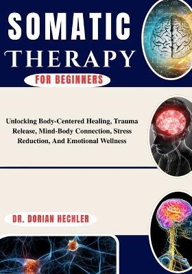 Somatic Therapy For Beginners: Unlocking Body-Centered Healing, Trauma Release, Mind-Body Connection, Stress Reduction, And Emotional Wellness - Dorian Hechler - cover