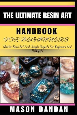 The Ultimate Resin Art Handbook for Beginners: Master Resin Art Fast: Simple Projects For Beginners And Hobbyists - Mason Dandan - cover