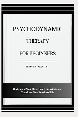 Psychodynamic Therapy for Beginners: Understand Your Mind, Heal from Within, and Transform Your Emotional Life - Mricle Mante - cover
