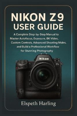 Nikon Z9 User Guide: A Complete Step-by-Step Manual to Master Autofocus, Exposure, 8K Video, Custom Controls, Advanced Shooting Modes, and Build a Professional Workflow for Stunning Photography - Elspeth Harling - cover