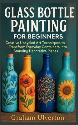 Glass Bottle Painting for Beginners: Creative Upcycled Art Techniques to Transform Everyday Containers into Stunning Decorative Pieces - Graham Ulverton - cover