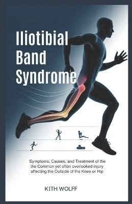 Iliotibial Band Syndrome: Symptoms, Causes, and Treatment of the Common Yet Often Overlooked Injury Affecting the Outside of the Knee or Hip - Kith Wolff - cover