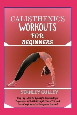 Calisthenics Workouts for Beginners: Step-by-Step Bodyweight Workouts for Beginners to Build Strength, Burn Fat, and Gain Confidence No Equipment Needed - Stanley Gulley - cover