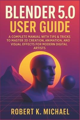 Blender 5.0 User Guide: A Complete Manual with Tips & Tricks to Master 3D Creation, Animation, Rendering, and Visual Effects for Modern Digital Artists - Robert K Michael - cover