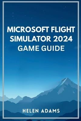 Microsoft Flight Simulator 2024 Game Guide: A complete journey through real world aviation mastery across every mission type - Helen Adams - cover